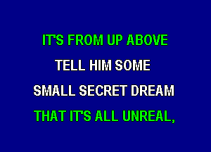 IT'S FROM UP ABOVE
TELL HIM SOME
SMALL SECRET DREAM
THAT ITS ALL UNREAL,

g