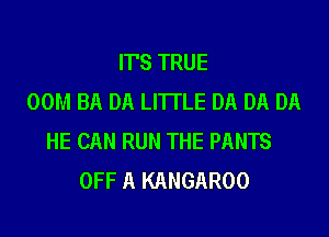 IT'S TRUE
00M BA DA LI'ITLE DA DA DA
HE CAN RUN THE PANTS
OFF A KANGAROO