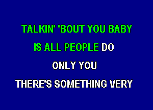 TALKIN' 'BOUT YOU BABY
IS ALL PEOPLE DO
ONLY YOU
THERE'S SOMETHING VERY