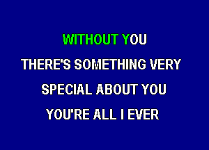 WITHOUT YOU
THERE'S SOMETHING VERY
SPECIAL ABOUT YOU
YOU'RE ALL I EVER