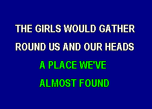 THE GIRLS WOULD GATHER
ROUND US AND OUR HEADS
A PLACE WE'VE
ALMOST FOUND