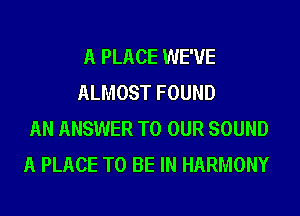 A PLACE WE'VE
ALMOST FOUND
AN ANSWER TO OUR SOUND
A PLACE TO BE IN HARMONY