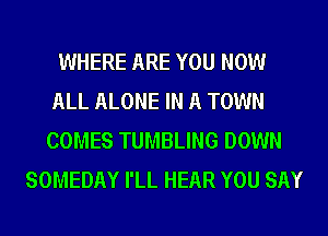 WHERE ARE YOU NOW
ALL ALONE IN A TOWN
COMES TUMBLING DOWN
SOMEDAY I'LL HEAR YOU SAY