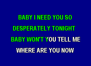 BABY I NEED YOU SO
DESPERATELY TONIGHT
BABY WON'T YOU TELL ME
WHERE ARE YOU NOW