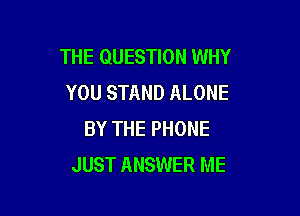 THE QUESTION WHY
YOU STAND ALONE

BY THE PHONE
JUST ANSWER ME