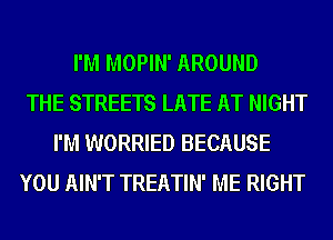I'M MOPIN' AROUND
THE STREETS LATE AT NIGHT
I'M WORRIED BECAUSE
YOU AIN'T TREATIN' ME RIGHT