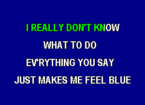 I REALLY DON'T KNOW
WHAT TO DO
EU'RYTHING YOU SAY
JUST MAKES ME FEEL BLUE