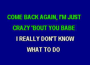 COME BACK AGAIN, I'M JUST
CRAZY 'BOUT YOU BABE
I REALLY DON'T KNOW
WHAT TO DO