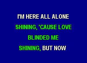 I'M HERE ALL ALONE
SHINING, 'CAUSE LOVE

BLINDED ME
SHINING, BUT NOW