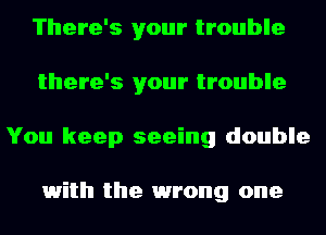 There's your trouble
there's your trouble
You keep seeing double

1with the 1wrong one