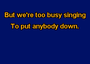 But we're too busy singing

To put anybody down.