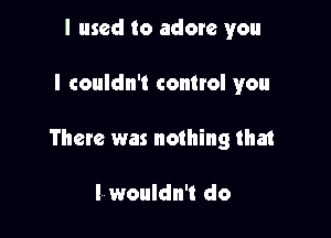 I used to adore you

I couldn't control you

There was nothing that

I wouldn't do