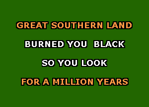 GREAT SOUTHERN LAND

BURNED YOU BLACK

SO YOU LOOK

FOR A MILLION YEARS