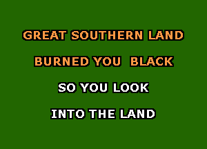 GREAT SOUTHERN LAND
BURNED YOU BLACK

80 YOU LOOK

INTO THE LAND