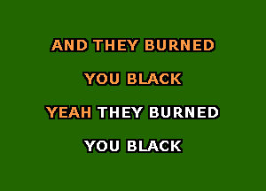 AND THEY BURNED

YOU BLACK

YEAH THEY BURNED

YOU BLACK