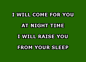 I WILL COME FOR YOU
AT NIGHT TIME
I WILL RAISE YOU

FROM YOUR SLEEP
