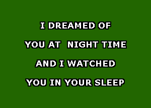 I DREAMED OF
YOU AT NIGHT TIME

AND I WATCHED

YOU IN YOUR SLEEP