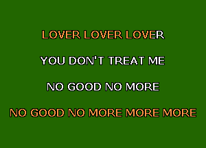 LOVER LOVER LOVER

YOU DON'T TREAT ME

NO GOOD NO MORE

NO GOOD NO MORE MORE MORE