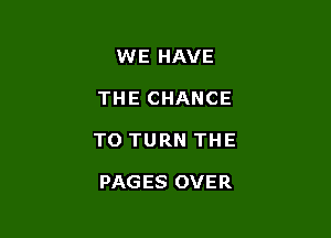 WE HAVE
THE CHANCE

TO TURN THE

PAGES OVER