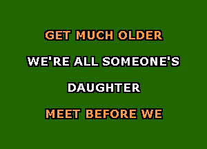 GET MUCH OLDER
WE'RE ALL SOMEONE'S
DAUGHTER

M EET BEFORE WE