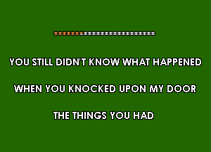 333333333333333333333333

YOU STILL DIDN'T KNOW WHAT HAPPENED

WHEN YOU KNOCKED UPON MY DOOR

THE THINGS YOU HAD