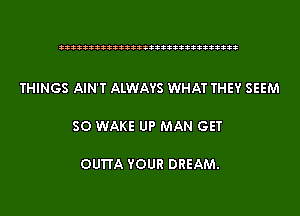 333333333333333333333333333333

THINGS AIN'T ALWAYS WHAT THEY SEEM

SO WAKE UP MAN GET

OU'ITA YOUR DREAM.