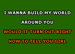 I WANNA BUILD MY WORLD

AROUND YOU

WOULD IT TURN OUT RIGHT

HOW TO TELL YOU GIRL