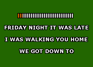 IIIIIIIIIIIIIIIIIIIIIIIIIIIIII
FRIDAY NIGHT IT WAS LATE
I WAS WALKING YOU HOME

WE GOT DOWN TO