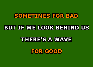 SOMETIMES FOR BAD
BUT IF WE LOOK BEHIND US
THERE'S A WAVE

FOR GOOD