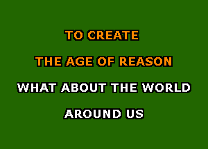 TO CREATE

THE AGE OF REASON

WHAT ABOUT THE WORLD

AROUND US