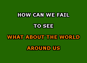HOW CAN WE FAIL

TO SEE

WHAT ABOUT THE WORLD

AROUND US