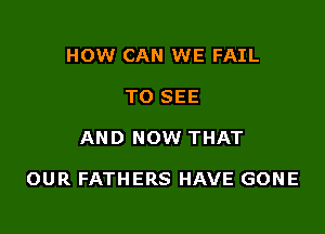 HOW CAN WE FAIL
TO SEE

AND NOW THAT

OUR FATHERS HAVE GONE