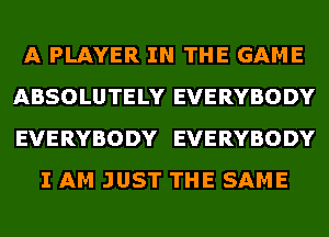 A PLAYER IN THE GAME
ABSOLUTELY EVERYBODY
EVERYBODY EVERYBODY

I AM JUST THE SAME