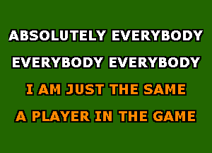 ABSOLUTELY EVERYBODY
EVERYBODY EVERYBODY
I AM JUST THE SAME
A PLAYER IN THE GAME