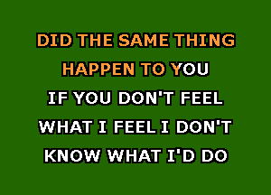 DID THE SAME THING
HAPPEN TO YOU
IF YOU DON'T FEEL
WHAT I FEEL I DON'T
KNOW WHAT I'D DO