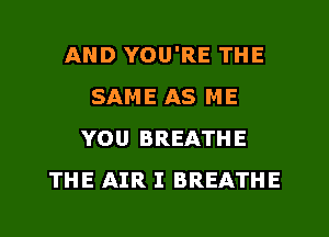 AND YOU'RE THE
SAME AS ME
YOU BREATHE
THE AIR I BREATHE