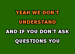 YEAH WE DON'T
UNDERSTAND

AND IF YOU DON'T ASK
QUESTIONS YOU