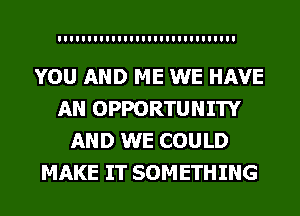 YOU AND ME WE HAVE
AN OPPORTUNITY
AND WE COULD
MAKE IT SOMETHING