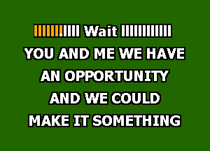 IIIIIIIIIII Wait IIIIIIIIIIII
YOU AND ME WE HAVE
AN OPPORTUNITY
AND WE COULD
MAKE IT SOMETHING