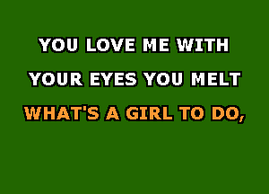 YOU LOVE ME WITH
YOUR EYES YOU MELT
WHAT'S A GIRL TO DO,