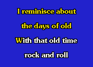 l reminisce about

the days of old

With that old time

rock and roll
