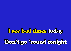 I see bad times today

Don't go 'round tonight