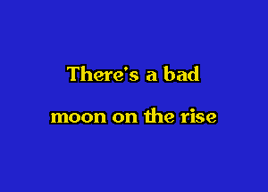 There's a bad

moon on the rise