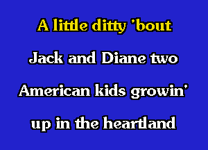 A little ditty 'bout
Jack and Diane two

American kids growin'

up in the heartland