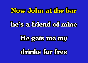 Now John at the bar
he's a friend of mine

He gets me my
drinks for free