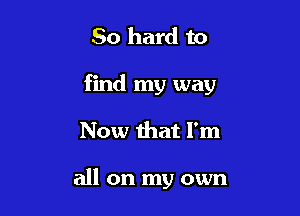 50 hard to

find my way

Now that I'm

all on my own