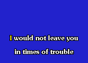 you anymore

I would not leave you

in times of trouble