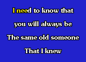 I need to know that
you will always be
The same old someone

That I knew