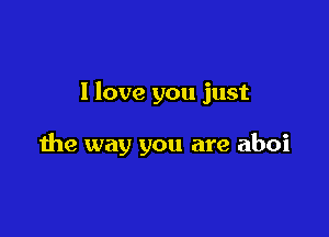I love you just

the way you are aboi
