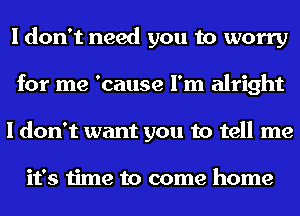 I don't need you to worry
for me 'cause I'm alright
I don't want you to tell me

it's time to come home